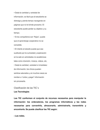 • Dada la cantidad y variedad de
información, es fácil que el estudiante se
distraiga y pierda tiempo navegando en
páginas que no le brinde provecho. El
estudiante puede perder su objetivo y su
tiempo.
• Si los compañeros son “flojos”, puede
que el aprendizaje cooperativo no se
consolide.
• El interés al estudio pueda que sea
sustituido por la curiosidad y exploración
en la web en actividades no académicas
tales como diversión, música, videos, etc.
• Dada la cantidad, variedad e inmediatez
de información, los chicos puedan
sentirse saturados y en muchos casos se
remiten a “cortar y pegar” información
sin procesarla.

Clasificación de las TIC`s
Las Tecnologías
Las TIC conforman el conjunto de recursos necesarios para manipular la
información: los ordenadores, los programas informáticos y las redes
necesarias para convertirla, almacenarla, administrarla, transmitirla y
encontrarla. Se puede clasificar las TIC según:
- Las redes.

 
