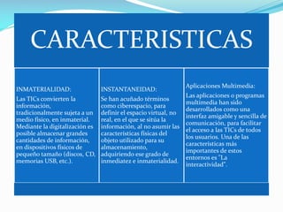 CARACTERISTICAS
INMATERIALIDAD:

INSTANTANEIDAD:

Las TICs convierten la
información,
tradicionalmente sujeta a un
medio físico, en inmaterial.
Mediante la digitalización es
posible almacenar grandes
cantidades de información,
en dispositivos físicos de
pequeño tamaño (discos, CD,
memorias USB, etc.).

Se han acuñado términos
como ciberespacio, para
definir el espacio virtual, no
real, en el que se sitúa la
información, al no asumir las
características físicas del
objeto utilizado para su
almacenamiento,
adquiriendo ese grado de
inmediatez e inmaterialidad.

Aplicaciones Multimedia:
Las aplicaciones o programas
multimedia han sido
desarrollados como una
interfaz amigable y sencilla de
comunicación, para facilitar
el acceso a las TICs de todos
los usuarios. Una de las
características más
importantes de estos
entornos es "La
interactividad".

 
