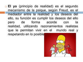

El yo (principio de realidad) es el segundo
mecanismo de la psique, según Freud, es el
mediador entre la realidad y los deseos del
ello, su función es cumplir los deseos del ello
pero
de
forma
acorde
con
la
realidad, utilizando razonamientos realistas
que le permitan vivir en el mundo real y
respetando en lo posible al superyó.

 