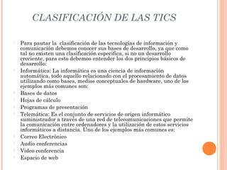 CLASIFICACIÓN DE LAS TICS














Para pautar la clasificación de las tecnologías de información y
comunicación debemos conocer sus bases de desarrollo, ya que como
tal no existen una clasificación especifica, si no un desarrollo
creciente, para esto debemos entender los dos principios básicos de
desarrollo:
Informática: La informática es una ciencia de información
automática, todo aquello relacionado con el procesamiento de datos
utilizando como bases, medios conceptuales de hardware, uno de los
ejemplos más comunes son:
Bases de datos
Hojas de cálculo
Programas de presentación
Telemática: Es el conjunto de servicios de origen informático
suministrador a través de una red de telecomunicaciones que permite
la comunicación entre ordenadores y la utilización de estos servicios
informáticos a distancia. Uno de los ejemplos más comunes es:
Correo Electrónico
Audio conferencias
Video conferencia
Espacio de web

 