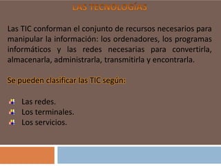 Las TIC conforman el conjunto de recursos necesarios para
manipular la información: los ordenadores, los programas
informáticos y las redes necesarias para convertirla,
almacenarla, administrarla, transmitirla y encontrarla.
Se pueden clasificar las TIC según:
Las redes.
Los terminales.
Los servicios.

 
