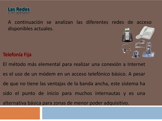 Las Redes
A continuación se analizan las diferentes redes de acceso
disponibles actuales.

Telefonía Fija
El método más elemental para realizar una conexión a Internet

es el uso de un módem en un acceso telefónico básico. A pesar
de que no tiene las ventajas de la banda ancha, este sistema ha
sido el punto de inicio para muchos internautas y es una

alternativa básica para zonas de menor poder adquisitivo.

 
