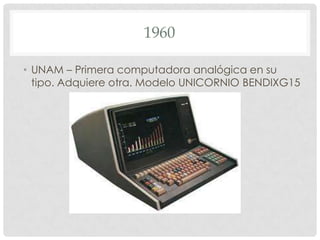 1960
• UNAM – Primera computadora analógica en su
tipo. Adquiere otra. Modelo UNICORNIO BENDIXG15

 
