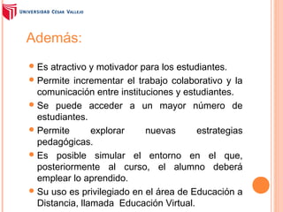 Además:
 Es

atractivo y motivador para los estudiantes.
 Permite incrementar el trabajo colaborativo y la
comunicación entre instituciones y estudiantes.
 Se puede acceder a un mayor número de
estudiantes.
 Permite
explorar
nuevas
estrategias
pedagógicas.
 Es posible simular el entorno en el que,
posteriormente al curso, el alumno deberá
emplear lo aprendido.
 Su uso es privilegiado en el área de Educación a
Distancia, llamada Educación Virtual.

 
