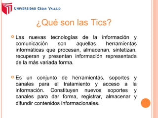 ¿Qué son las Tics?


Las nuevas tecnologías de la información y
comunicación
son
aquellas
herramientas
informáticas que procesan, almacenan, sintetizan,
recuperan y presentan información representada
de la más variada forma.



Es un conjunto de herramientas, soportes
canales para el tratamiento y acceso a
información. Constituyen nuevos soportes
canales para dar forma, registrar, almacenar
difundir contenidos informacionales.

y
la
y
y

 