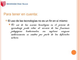 Para tener en cuenta:


El uso de las tecnologías no es un fin en sí mismo:
 El uso de las nuevas tecnologías en el proceso de
aprendizaje puede estar al servicio de las funciones
pedagógicas tradicionales, sin implicar ninguna
modernización ni cambio por parte de los diferentes
actores.

 