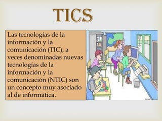 Tics
Las tecnologías de la
información y la
comunicación (TIC), a
veces denominadas nuevas
tecnologías de la
información y la
comunicación (NTIC) son
un concepto muy asociado
al de informática.

 