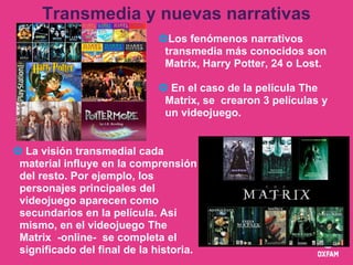 Transmedia y nuevas narrativas
Los fenómenos narrativos
transmedia más conocidos son
Matrix, Harry Potter, 24 o Lost.
 E...