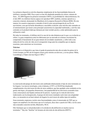 Los primeros dispositivos móviles disponían simplemente de las funcionalidades básicas de
telefonía y mensajes SMS. Poco a poco se han ido añadiendo pantallas de colores, cámaras de
fotos... En 2004 llegaron los primeros terminales UMTS y la posibilidad de videoconferéncias. En
el año 2005, los teléfonos fueron capaces de reproducir MP3, también, sistemas operativos y
conexión a internet, destacando los Blackberry de la empresa Research in Motion (RIM). De esta
manera, los usuarios empezaron a entender el móvil como una prolongación de sus Pcs en
movimiento, cosa que ha hecho desembocar a una doble evolución: unos móviles más centrados en
el entretenimiento que tienen como principal característica la capacidad multimedia, y móviles más
centrados en la productividad que destacan por tener teclado qwerty y están optimizados para la
utilización e-mail.
De todos los terminales, el teléfono móvil es uno de los más dinámicos por lo que a su evolución se
refiere. La gran competencia entre los fabricantes por un mercado en continuo crecimiento ha
comportado el lanzamiento de un gran número de novedades anualmente, y sobre todo a una
reducción de los ciclos de vida con el consiguiente riesgo para las compañías que en algunas
ocasiones, justo amortizan sus inversiones.
Televisor
El televisor es el dispositivo que tiene el grado de penetración más alto en todos los países de la
Unión Europea, un 96% de los hogares tienen como mínimo un televisor, y en tres países: Malta,
Luxemburgo y Chipre esta tasa llega al 100%.55

La renovación del parque de televisores está cambiando drásticamente el tipo de estos terminales en
los hogares. Las nuevas tecnologías, como el plasma, el TFT o el OLED han desplazado
completamente a los televisores de tubo de rayos catódicos, que han quedado como residuales en las
gamas más bajas y de pequeñas dimensiones, esta popularidad de los televisores avanzados tiene
como consecuencia una bajada continua de los precios. A pesar que la venta de televisores
tradicionales casi ha desaparecido, el parque de televisores instalados suele tener una antigüedad
alta, y se encuentra en un buen número de hogares la convivencia de ambos tipos de modelos.
Estos terminales empiezan a incluir otras funcionalidades como el sintonizador de TDT que ya
supera con amplitud a los televisores que no lo incluyen, disco duro o puerto de USB, o en los casos
más avanzados conexión sin hilo, Bluetooth y Wi-fi.
Otro fenómeno que se está produciendo es la entrada de alta definición en muchos nuevos
terminales.57 Hay dos “familias” de formatos de televisión de alta definición (HDTV) :

 
