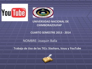 UNIVERSIDAD NACIONAL DE
CHIMBORAZOUFAP
CUARTO SEMESTRE 2013 - 2014

NOMBRE: Joaquin Balla
Trabajo de Uso de las TICs: Slashare, Issuu y YouTube

 