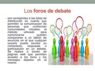 Los foros de debate
• son semejantes a las listas de

distribución en cuanto que
permiten la comunicación de
personas que conforman
comunidades virtuales, el
método
utilizado
para
comunicarse
pueden
compararse a un tablón de
anuncios en el que cualquier
usuario puede escribir su
comentario,
respuesta
o
participación en un debate.
Se realiza a través de
páginas web que permiten
acceder a los foros y los
mensajes dejados en el
mismo.

 