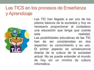 Las TICS en los procesos de Enseñanza
y Aprendizaje
• Las TIC han llegado a ser uno de los

pilares básicos de la sociedad y hoy es
necesario proporcionar al ciudadano
una educación que tenga que cuenta
esta
realidad.
Las posibilidades educativas de las TIC
han de ser consideradas en dos
aspectos: su conocimiento y su uso.
El primer aspecto es consecuencia
directa de la cultura de la sociedad
actual. No se puede entender el mundo
de hoy sin un mínimo de cultura
informática.

 