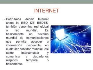 INTERNET
• Podríamos

definir Internet
como la RED DE REDES,
también denomina red global
o
red
mundial.
Es
básicamente
un
sistema
mundial de comunicaciones
que
permite
acceder
a
información disponible en
cualquier servidor mundial, así
como
interconectar
y
comunicar
a
ciudadanos
alejados
temporal
o
físicamente.

 