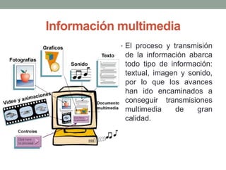 Información multimedia
• El proceso y transmisión

de la información abarca
todo tipo de información:
textual, imagen y sonido,
por lo que los avances
han ido encaminados a
conseguir transmisiones
multimedia
de
gran
calidad.

 
