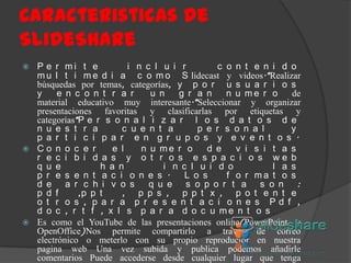 Caracteristicas de
SlideShare
P e r mi t e
i n c l u i r
c o n t e n i d o
m u l t i m e d i a c o m o S lidecast y videos.*Realizar
búsquedas por temas, categorías, y p o r u s u a r i o s
y
e n c o n t r a r
u n
g r a n
n u me r o
de
material educativo muy interesante.*Seleccionar y organizar
presentaciones favoritas y clasificarlas por etiquetas y
categorías*P e r s o n a l i z a r l o s d a t o s d e
n u e s t r a
c u e n t a
p e r s o n a l
y
p a r t i c i p a r e n g r u p o s y e v e n t o s .
 Co n o c e r
e l
n u me r o
d e
v i s i t a s
r e c i b i d a s y o t r o s e s p a c i o s we b
q u e
h a n
i n c l u i d o
l a s
p r e s e n t a c i o n e s .
L o s
f o r ma t o s
d e a r c h i v o s
q u e s o p o r t a s o n :
p d f
,p p t
, p p s , p p t x , p o t e n t e
o t r o s , p a r a p r e s e n t a c i o n e s Pd f ,
d o c , r t f , x l s p a r a d o c u me n t o s
 Es como el YouTube de las presentaciones online(PowerPoint, y
OpenOffice)Nos permite compartirlo a través de correo
electrónico o meterlo con su propio reproductor en nuestra
pagina web Una vez subida y publica podemos añadirle
comentarios Puede accederse desde cualquier lugar que tenga


 