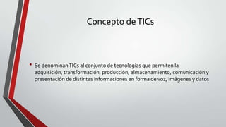 Concepto de TICs

• Se denominan TICs al conjunto de tecnologías que permiten la
adquisición, transformación, producción, almacenamiento, comunicación y
presentación de distintas informaciones en forma de voz, imágenes y datos

 