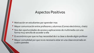Aspectos Positivos
• Motivación en estudiantes por aprender mas
• Mayor comunicación entre profesores y alumnos (Correo electrónico, chats)
• Nos dan oportunidades de acceso a aplicaciones de multimedia con una
forma muy sencilla de acceder a ella

• Es económico por que no hay necesidad de ir a clase o donde algún profesor
• Mayor comodidad por que no es necesario estar en una clase encerrado en
cuatro paredes

 