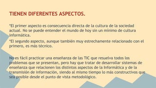 TIENEN DIFERENTES ASPECTOS.
*El primer aspecto es consecuencia directa de la cultura de la sociedad
actual. No se puede entender el mundo de hoy sin un mínimo de cultura
informática.
*El segundo aspecto, aunque también muy estrechamente relacionado con el
primero, es más técnico.
No es fácil practicar una enseñanza de las TIC que resuelva todos los
problemas que se presentan, pero hay que tratar de desarrollar sistemas de
enseñanza que relacionen los distintos aspectos de la Informática y de la
transmisión de información, siendo al mismo tiempo lo más constructivos que
sea posible desde el punto de vista metodológico.

 