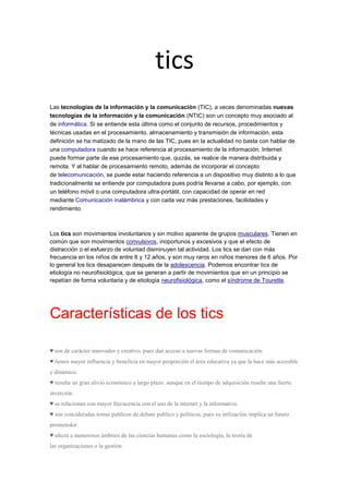 tics
Las tecnologías de la información y la comunicación (TIC), a veces denominadas nuevas
tecnologías de la información y la comunicación (NTIC) son un concepto muy asociado al
de informática. Si se entiende esta última como el conjunto de recursos, procedimientos y
técnicas usadas en el procesamiento, almacenamiento y transmisión de información, esta
definición se ha matizado de la mano de las TIC, pues en la actualidad no basta con hablar de
una computadora cuando se hace referencia al procesamiento de la información. Internet
puede formar parte de ese procesamiento que, quizás, se realice de manera distribuida y
remota. Y al hablar de procesamiento remoto, además de incorporar el concepto
de telecomunicación, se puede estar haciendo referencia a un dispositivo muy distinto a lo que
tradicionalmente se entiende por computadora pues podría llevarse a cabo, por ejemplo, con
un teléfono móvil o una computadora ultra-portátil, con capacidad de operar en red
mediante Comunicación inalámbrica y con cada vez más prestaciones, facilidades y
rendimiento.

Los tics son movimientos involuntarios y sin motivo aparente de grupos musculares. Tienen en
común que son movimientos convulsivos, inoportunos y excesivos y que el efecto de
distracción o el esfuerzo de voluntad disminuyen tal actividad. Los tics se dan con más
frecuencia en los niños de entre 8 y 12 años, y son muy raros en niños menores de 6 años. Por
lo general los tics desaparecen después de la adolescencia. Podemos encontrar tics de
etiología no neurofisiológica, que se generan a partir de movimientos que en un principio se
repetían de forma voluntaria y de etiología neurofisiológica, como el síndrome de Tourette.

Características de los tics
♥ son de carácter innovador y creativo, pues dan acceso a nuevas formas de comunicación.
♥ tienen mayor influencia y beneficia en mayor proporción el área educativa ya que la hace más accesible
y dinámico.
♥ resulta un gran alivio económico a largo plazo. aunque en el tiempo de adquisición resulte una fuerte
inverción.
♥ se relacionan con mayor frecucencia con el uso de la internet y la informativa.
♥ son concideradas temas publicos de debate publico y políticos, pues su utilización implica un futuro
prometedor.
♥ afecta a numerosos ámbitos de las ciencias humanas como la sociología, la teoría de
las organizaciones o la gestión.

 