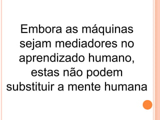 Embora as máquinas
sejam mediadores no
aprendizado humano,
estas não podem
substituir a mente humana

 