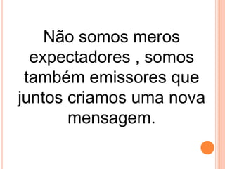 Não somos meros
expectadores , somos
também emissores que
juntos criamos uma nova
mensagem.

 