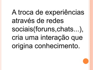 A troca de experiências
através de redes
sociais(foruns,chats...),
cria uma interação que
origina conhecimento.

 