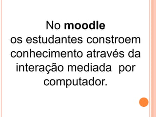 No moodle
os estudantes constroem
conhecimento através da
interação mediada por
computador.

 