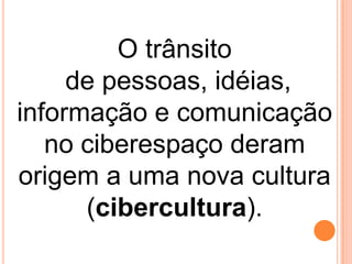 O trânsito
de pessoas, idéias,
informação e comunicação
no ciberespaço deram
origem a uma nova cultura
(cibercultura).

 