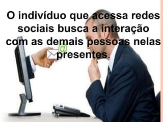 O indivíduo que acessa redes
sociais busca a interação
com as demais pessoas nelas
presentes.

 