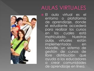  El aula virtual es el
entorno o plataforma
de aprendizaje, donde
el estudiante accederá
para realizar los cursos
en los cuales está
matriculado. Nuestras
aulas virtuales están
implementadas en
Moodle, un sistema de
gestión de cursos de
libre distribución que
ayuda a los educadores
a crear comunidades
de aprendizaje en línea.
 
