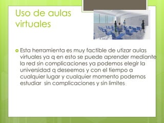 Uso de aulas
virtuales
Esta herramienta es muy factible de utizar aulas
virtuales ya q en esto se puede aprender mediante
la red sin complicaciones ya podemos elegir la
universidad q deseemos y con el tiempo a
cualquier lugar y cualquier momento podemos
estudiar sin complicaciones y sin limites
