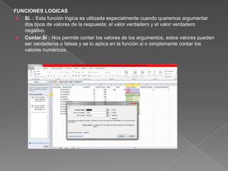 FUNCIONES LOGICAS
 Si. : Esta función lógica es utilizada especialmente cuando queremos argumentar
dos tipos de valores de la respuesta; el valor verdadero y el valor verdadero
negativo.
 Contar.Si : Nos permite contar los valores de los argumentos, estos valores pueden
ser verdaderos o falsas y se lo aplica en la función si o simplemente contar los
valores numéricos.
 