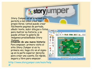 Story Jumper es un sitio web que
permite a los niños crear sus
propis libros. Usted puede crear
fácilmente paginas de portada,
añadir texto, subir dibujos o fotos
para ilustrar su historia, y se
puede utilizar la galería de
imágenes prediseñadas Story
Jumper.
Creación de una nueva historia:
Para empezar, primero visite el
sitio Story Jumper si es tu
primera vez, haga clic en el signo-
up en la parte superior derecha
para crear una cuenta. Es rápido,
seguro y libre para empezar.
http://www.storyjumper.com/main/help
#
 
