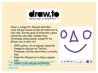 Crear y compartir dibujos sencillos -
como las que haces en una servilleta en la
vida real. Sorteo para la diversión o para
comunicar una idea. Cuando haya
terminado usted puede compartir su
dibujo con un solo clic!
• 100% gratis- sin el signup requerido
• Comparta dibujos en Twitter,
Facebook, Correo electrónico y mucho
mas
• Insertar dibujos en tu blog o pagina
web
• Añadir a los dibujos existentes
http://cprmerida.juntaextremadura.net/
cpr/comic/superdrdicky/draw-colour-
eng.html
 