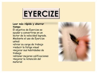 Leer más rápido y ahorrar
tiempo
El objetivo de Eyercize es
ayudar a convertirse en un
lector de la velocidad lograda.
Mediante el uso de Eyercize
usted:
•aliviar su carga de trabajo
•reducir la fatiga visual
•mejorar sus habilidades de
trabajo
•obtener mejores calificaciones
•mejorar la retención del
material
 