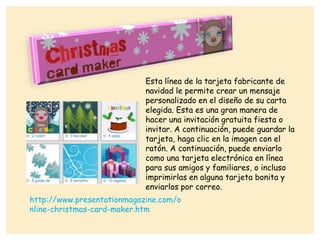 Esta línea de la tarjeta fabricante de
navidad le permite crear un mensaje
personalizado en el diseño de su carta
elegida. Esta es una gran manera de
hacer una invitación gratuita fiesta o
invitar. A continuación, puede guardar la
tarjeta, haga clic en la imagen con el
ratón. A continuación, puede enviarlo
como una tarjeta electrónica en línea
para sus amigos y familiares, o incluso
imprimirlas en alguna tarjeta bonita y
enviarlos por correo.
http://www.presentationmagazine.com/o
nline-christmas-card-maker.htm
 