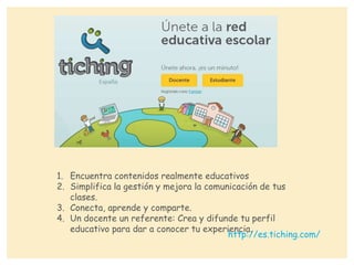 1. Encuentra contenidos realmente educativos
2. Simplifica la gestión y mejora la comunicación de tus
clases.
3. Conecta, aprende y comparte.
4. Un docente un referente: Crea y difunde tu perfil
educativo para dar a conocer tu experiencia.
http://es.tiching.com/
 