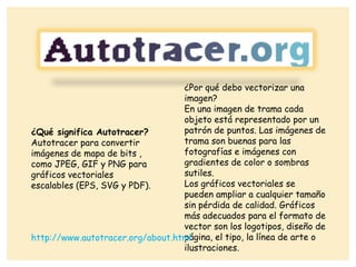 ¿Qué significa Autotracer?
Autotracer para convertir
imágenes de mapa de bits ,
como JPEG, GIF y PNG para
gráficos vectoriales
escalables (EPS, SVG y PDF).
¿Por qué debo vectorizar una
imagen?
En una imagen de trama cada
objeto está representado por un
patrón de puntos. Las imágenes de
trama son buenas para las
fotografías e imágenes con
gradientes de color o sombras
sutiles.
Los gráficos vectoriales se
pueden ampliar a cualquier tamaño
sin pérdida de calidad. Gráficos
más adecuados para el formato de
vector son los logotipos, diseño de
página, el tipo, la línea de arte o
ilustraciones.
http://www.autotracer.org/about.html
 