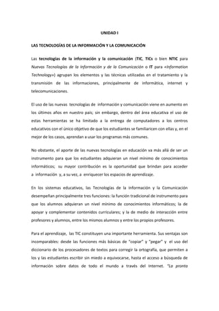 UNIDAD I
LAS TECNOLOGÍAS DE LA INFORMACIÓN Y LA COMUNICACIÓN
Las tecnologías de la información y la comunicación (TIC, TICs o bien NTIC para
Nuevas Tecnologías de la Información y de la Comunicación o IT para «Information
Technology») agrupan los elementos y las técnicas utilizadas en el tratamiento y la
transmisión de las informaciones, principalmente de informática, internet y
telecomunicaciones.
El uso de las nuevas tecnologías de información y comunicación viene en aumento en
los últimos años en nuestro país; sin embargo, dentro del área educativa el uso de
estas herramientas se ha limitado a la entrega de computadores a los centros
educativos con el único objetivo de que los estudiantes se familiaricen con ellas y, en el
mejor de los casos, aprendan a usar los programas más comunes.
No obstante, el aporte de las nuevas tecnologías en educación va más allá de ser un
instrumento para que los estudiantes adquieran un nivel mínimo de conocimientos
informáticos; su mayor contribución es la oportunidad que brindan para acceder
a información y, a su vez, a enriquecer los espacios de aprendizaje.
En los sistemas educativos, las Tecnologías de la Información y la Comunicación
desempeñan principalmente tres funciones: la función tradicional de instrumento para
que los alumnos adquieran un nivel mínimo de conocimientos informáticos; la de
apoyar y complementar contenidos curriculares; y la de medio de interacción entre
profesores y alumnos, entre los mismos alumnos y entre los propios profesores.
Para el aprendizaje, las TIC constituyen una importante herramienta. Sus ventajas son
incomparables: desde las funciones más básicas de “copiar” y “pegar” y el uso del
diccionario de los procesadores de textos para corregir la ortografía, que permiten a
los y las estudiantes escribir sin miedo a equivocarse, hasta el acceso a búsqueda de
información sobre datos de todo el mundo a través del Internet. “La pronta
 