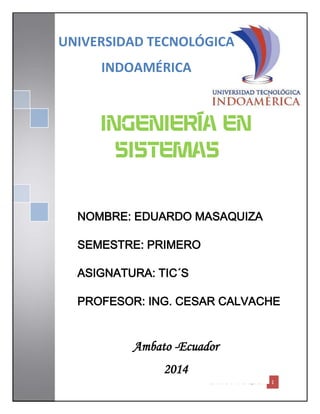EDUARDO MASAQUIZA 1
INGENIERÍA EN
SISTEMAS
UNIVERSIDAD TECNOLÓGICA
INDOAMÉRICA
NOMBRE: EDUARDO MASAQUIZA
SEMESTRE: PRIMERO
ASIGNATURA: TIC´S
PROFESOR: ING. CESAR CALVACHE
Ambato -Ecuador
2014
 