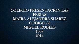 COLEGIO PRESENTACIÓN LAS
FERIAS
MAIRA ALEJANDRA SUAREZ
CÓDIGO 33
MIGUEL ROBLES
1003
2014
 