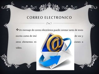 CORREO ELECTRONICO
Un mensaje de correo electrónico puede constar tanto de texto
escrito como de imágenes, archivos de datos o mensajes de voz y
otros elementos multimedia digitalizados como animaciones o
vídeo.
 