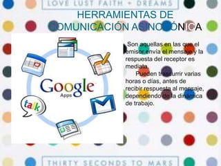 HERRAMIENTAS DE
COMUNICACIÓN ASINCRÓNICA
Son aquellas en las que el
emisor envía el mensaje y la
respuesta del receptor es
mediata.
Pueden trascurrir varias
horas o días, antes de
recibir respuesta al mensaje,
dependiendo de la dinámica
de trabajo.
 