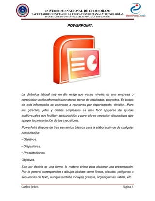 UNIVERSIDAD NACIONAL DE CHIMBORAZO
FACULTAD DE CIENCIAS DE LA EDUCACIÓN HUMANAS Y TECNOLOGÍAS
ESCUELA DE INFORMÁTICA APLICADA A LA EDUCACIÓN
Carlos Orden Página 4
POWERPOINT.
La dinámica laboral hoy en día exige que varios niveles de una empresa o
corporación estén informados constante mente de resultados, proyectos. En busca
de esta información se convocan a reuniones por departamento, división…Para
los gerentes, jefes y demás empleados es más fácil apoyarse de ayudas
audiovisuales que facilitan su exposición y para ello se necesitan diapositivas que
apoyen la presentación de los expositores.
PowerPoint dispone de tres elementos básicos para la elaboración de de cualquier
presentación:
• Objetivos.
• Diapositivas.
• Presentaciones.
Objetivos.
Son por decirlo de una forma, la materia prima para elaborar una presentación.
Por lo general corresponden a dibujos básicos como líneas, círculos, polígonos o
secuencias de texto, aunque también incluyen graficas, organigramas, tablas, etc.
 