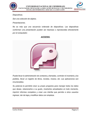 UNIVERSIDAD NACIONAL DE CHIMBORAZO
FACULTAD DE CIENCIAS DE LA EDUCACIÓN HUMANAS Y TECNOLOGÍAS
ESCUELA DE INFORMÁTICA APLICADA A LA EDUCACIÓN
Carlos Orden Página 5
Diapositivas.
Son una colección de objetos.
Presentaciones.
No es más que una secuencia ordenada de diapositivas. Las diapositivas
conforman una presentación pueden ser impresas o reproducidas directamente
por el computador.
ACCESS.
Puede llevar la administración de contactos y llamadas, controlar el inventario y los
pedidos, llevar un registro de libros, revistas, música, etc. Las aplicaciones son
innumerables.
Su potencia le permitirá crear su propio programa para manejar todos los datos
que desee, relacionarlos a su gusto, mostrarlos actualizados en todo momento,
imprimir informes completos y crear una interfaz que permita a otros usuarios
ingresar, dar de baja y modificar datos con simpleza.
 
