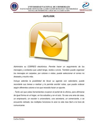 UNIVERSIDAD NACIONAL DE CHIMBORAZO
FACULTAD DE CIENCIAS DE LA EDUCACIÓN HUMANAS Y TECNOLOGÍAS
ESCUELA DE INFORMÁTICA APLICADA A LA EDUCACIÓN
Carlos Orden Página 6
OUTLOOK.
Administra su CORREO electrónico. Permite hacer un seguimiento de los
mensajes y contactos que usted tenga, reciba o envíe. También puede organizar
los mensajes en carpetas, por colores o vistas, puede seleccionar el correo no
deseado y mucho más.
Incluye además la posibilidad de llevar su agenda con calendario, puede
recordarle sus tareas a realizar y le permite escribir notas, que puede ordenar
según diferentes colores si es que necesita hacer un apunte.
. Tanto así que estas herramientas cruzaron el portal de la oficina, para afirmarse
de igual forma en el hogar, en los estudios y en el ocio. Ya sea una ama de casa,
un empresario, un escolar o universitario, una secretaria, un comerciante, o se
encuentre retirado; las múltiples funciones le aran la vida mas fácil a la hora de
comunicarse.
 