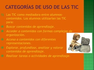1) Las TIC como mediadora entre alumnos-
contenidos. Los alumnos utilizarían las TIC
para:
 Buscar contenidos de aprendizaje.
 Acceder a contenidos con formas complejas de
organización.
 Acceso a contenidos con diferentes
representaciones.
 Explorar, profundizar, analizar y valorar
contenidos de aprendizaje.
 Realizar tareas o actividades de aprendizaje.
 