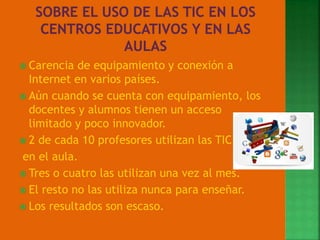  Carencia de equipamiento y conexión a
Internet en varios países.
 Aún cuando se cuenta con equipamiento, los
docentes y alumnos tienen un acceso
limitado y poco innovador.
 2 de cada 10 profesores utilizan las TIC
en el aula.
 Tres o cuatro las utilizan una vez al mes.
 El resto no las utiliza nunca para enseñar.
 Los resultados son escaso.
 