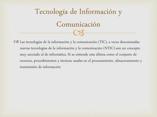 
 Las tecnologías de la información y la comunicación (TIC), a veces denominadas
nuevas tecnologías de la información y la comunicación (NTIC) son un concepto
muy asociado al de informática. Si se entiende esta última como el conjunto de
recursos, procedimientos y técnicas usadas en el procesamiento, almacenamiento y
transmisión de información
Tecnología de Información y
Comunicación
 