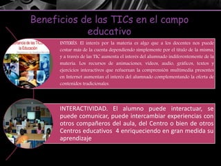 Beneficios de las TICs en el campo
educativo
INTERÉS. El interés por la materia es algo que a los docentes nos puede
costar más de la cuenta dependiendo simplemente por el título de la misma,
y a través de las TIC aumenta el interés del alumnado indiferentemente de la
materia. Los recursos de animaciones, vídeos, audio, gráficos, textos y
ejercicios interactivos que refuerzan la comprensión multimedia presentes
en Internet aumentan el interés del alumnado complementando la oferta de
contenidos tradicionales.
INTERACTIVIDAD. El alumno puede interactuar, se
puede comunicar, puede intercambiar experiencias con
otros compañeros del aula, del Centro o bien de otros
Centros educativos 4 enriqueciendo en gran medida su
aprendizaje
 